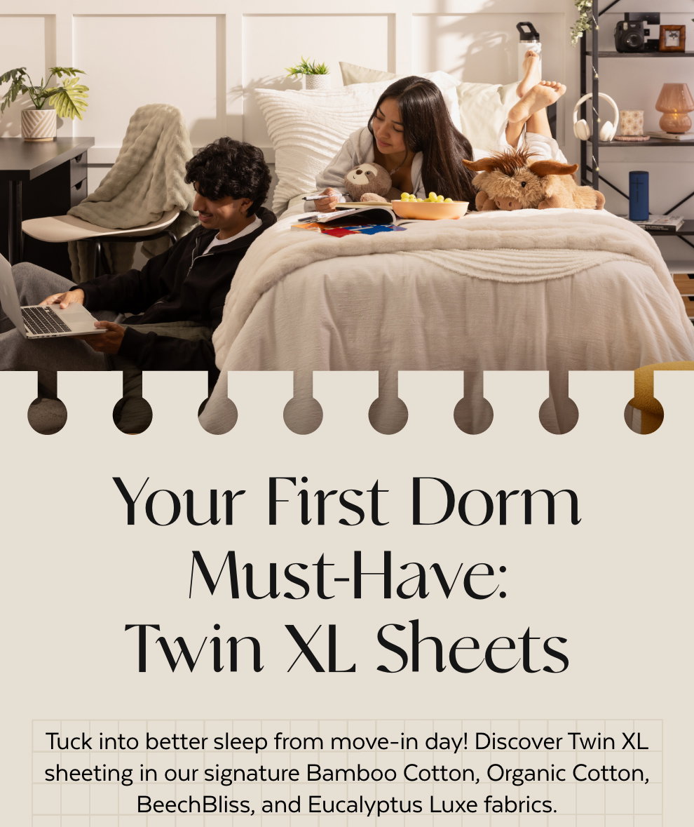 Your First Dorm Must-Have: Twin XL Sheets - Tuck into better sleep from move-in day! Discover Twin XL sheeting in our signature Bamboo Cotton, Organic Cotton, BeechBliss, and Eucalyptus Luxe fabrics.