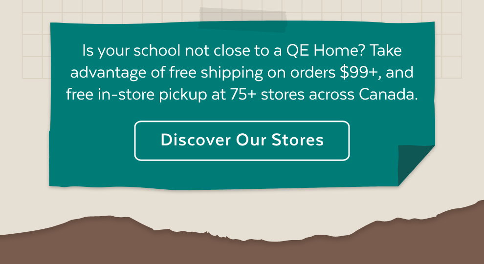 Is your school not close to a QE Home? Take advantage of free shipping on orders $99+, and free in-store pickup at 75+ stores across Canada.