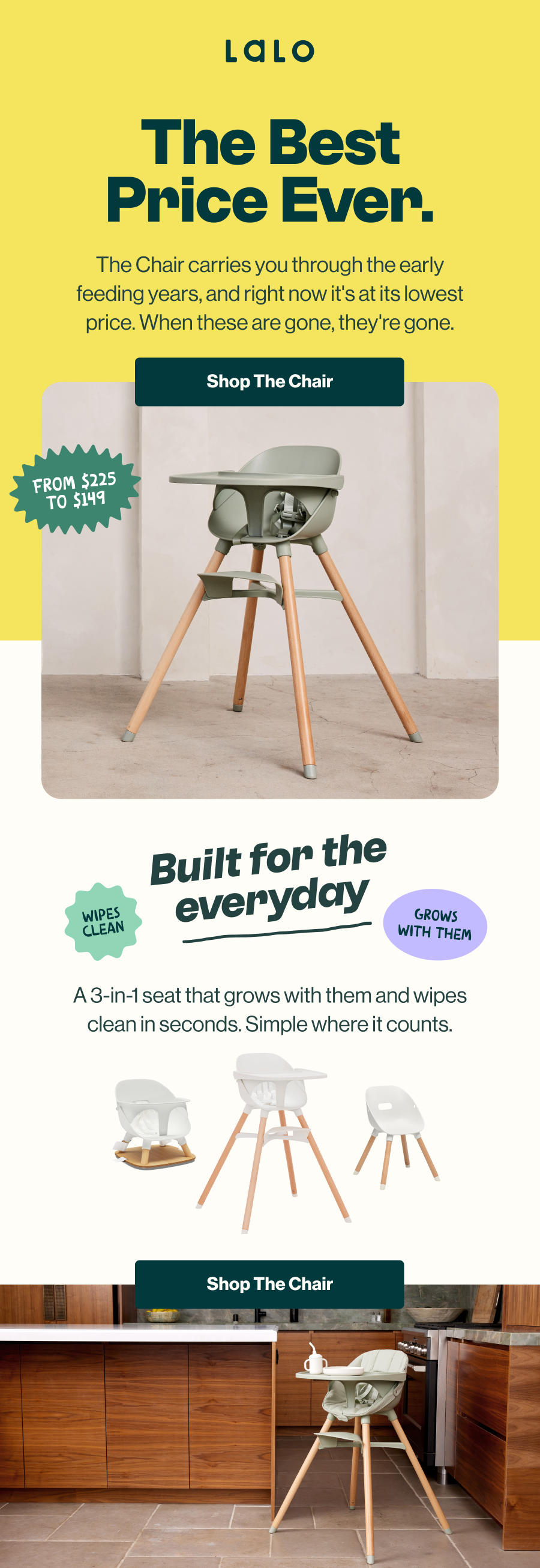 Lalo. The Best Price Ever. The Chair carries you through the early feeding years, and right now it's at its lowest price — when these are gone, they're gone. From $225 to $149. Shop The Chair. Built for the everyday. A 3-in-1 seat that grows with them and wipes clean in seconds. Simple where it counts. Wipes clean. Grows with them. Shown in its three configurations and set up in a kitchen. Shop The Chair.