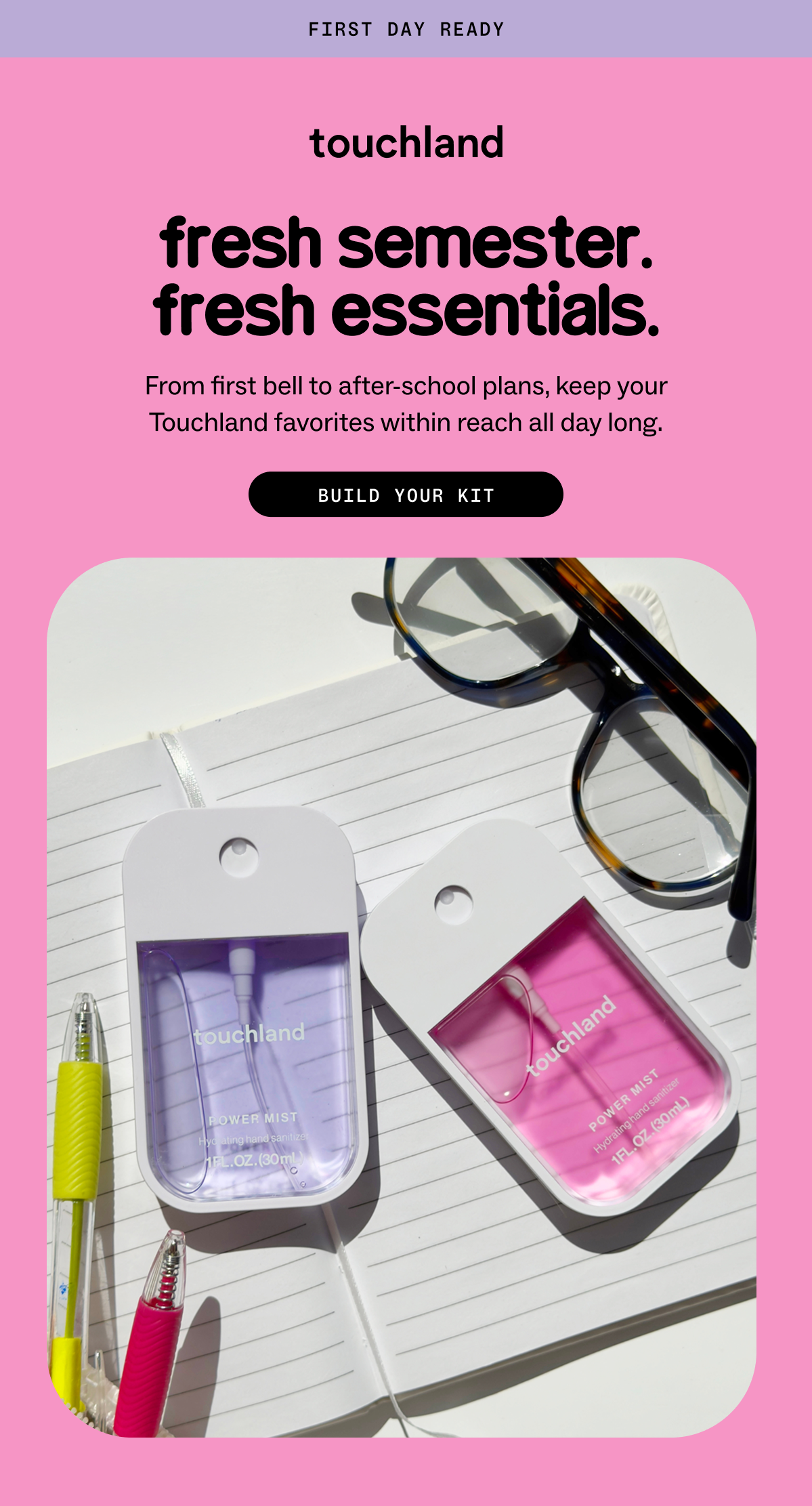 first day ready fresh semester. fresh essentials. From first bell to after-school plans, keep your Touchland favorites within reach all day long. BUILD YOUR KIT