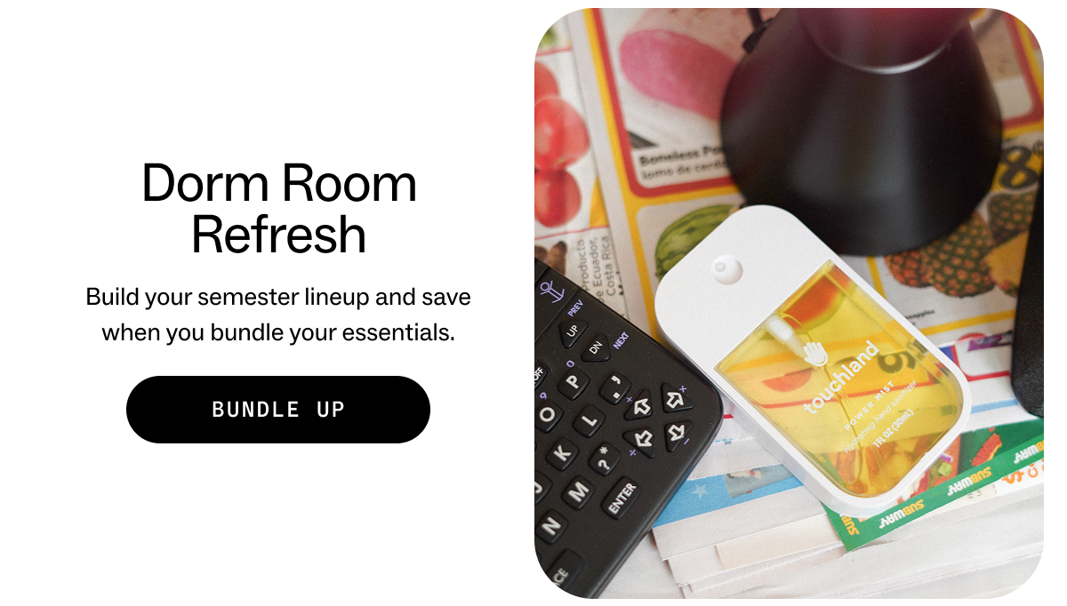 Dorm Room Refresh Build your semester lineup and save when you bundle your essentials. BUNDLE UP