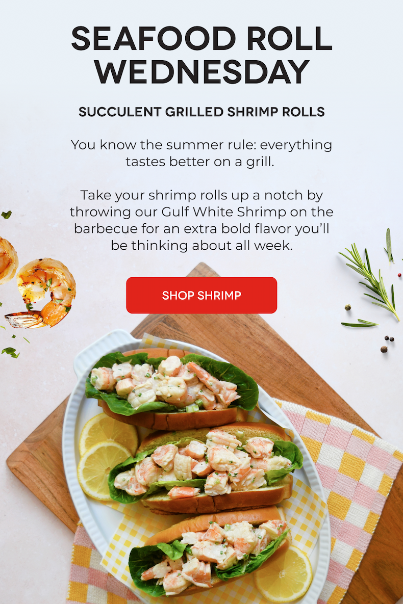 SEAFOOD ROLL WEDNESDAY Succulent Grilled Shrimp Rolls  You know the summer rule: everything tastes better on a grill.   Take your shrimp rolls up a notch by throwing our Gulf White Shrimp on the barbecue for an extra bold flavor you’ll be thinking about all week. SHOP SHRIMP