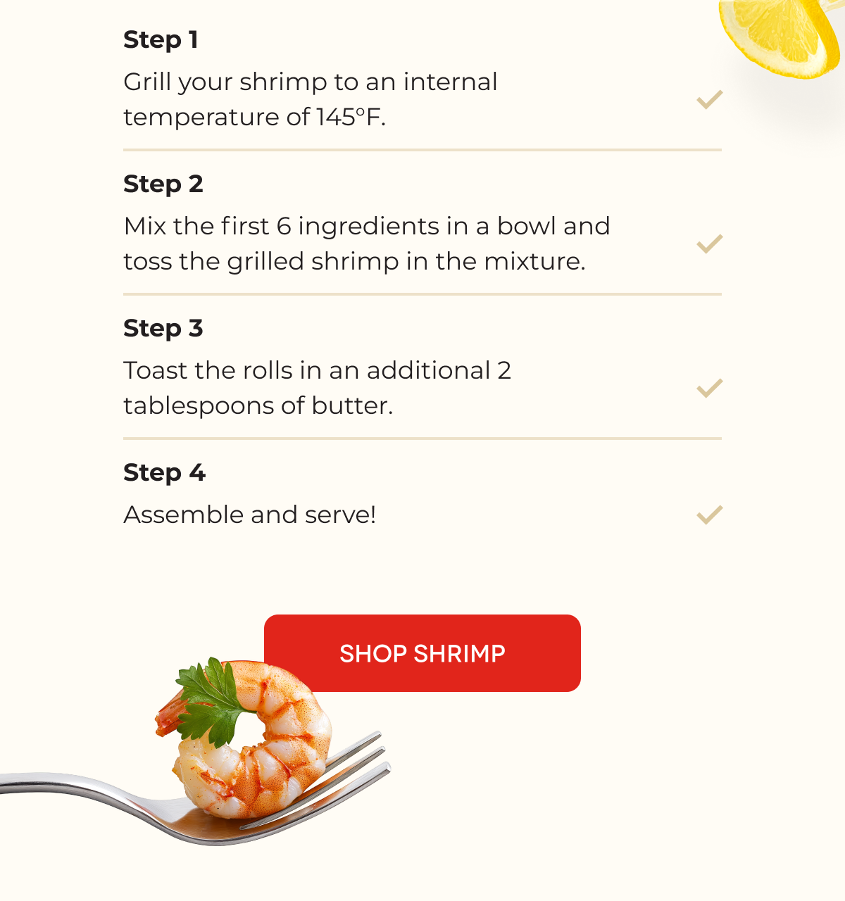 Step 1 Grill your shrimp to an internal temperature of 145°F. Step 2 Mix the first 6 ingredients in a bowl and toss the grilled shrimp in the mixture. Step 3 Toast the rolls in an additional 2 tablespoons of butter. Step 4 Assemble and serve! [SHOP SHRIMP]