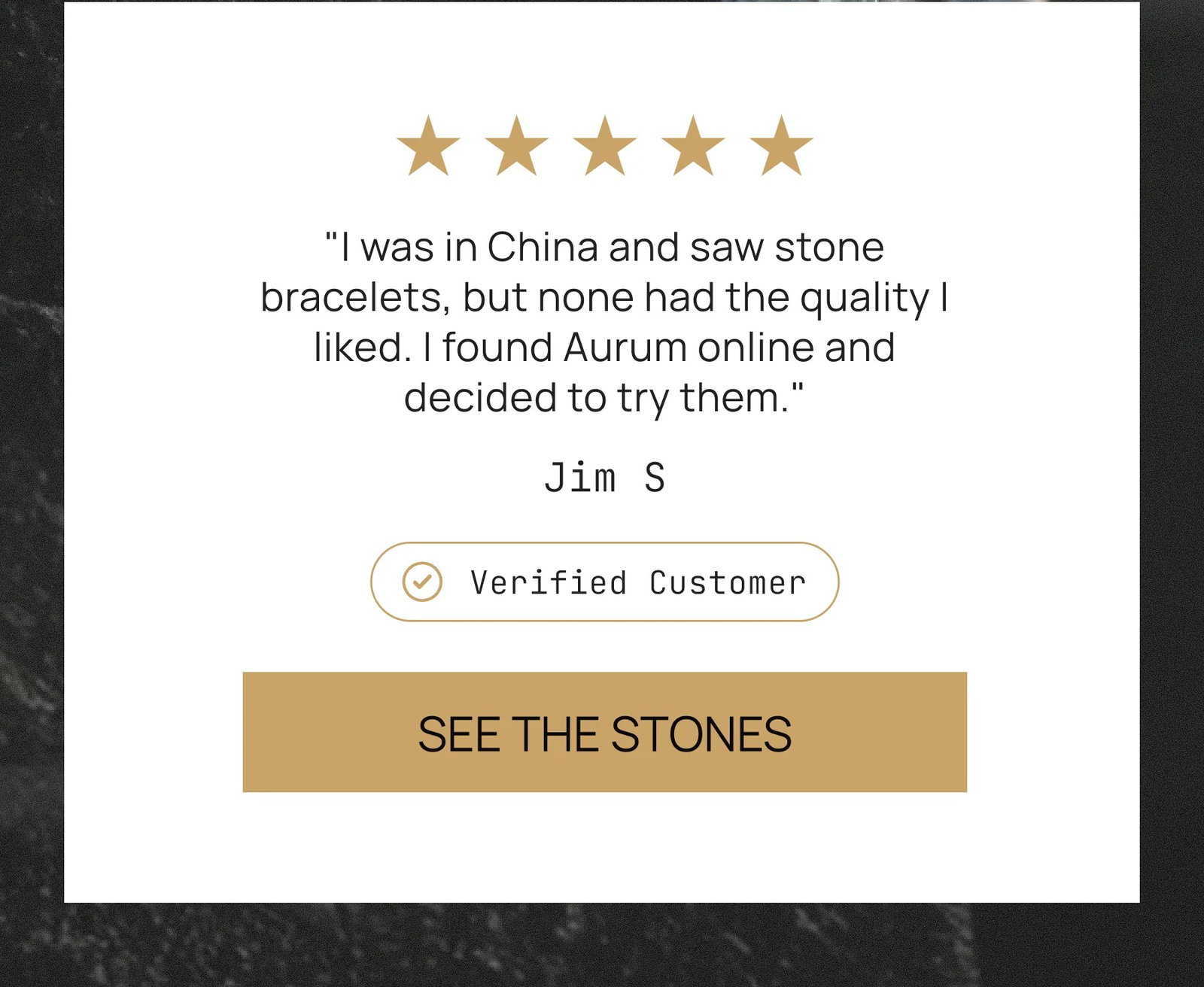 "I was in China and saw stone bracelets, but none had the quality I liked. I found Aurum online and decided to try them." Jim S Verified Customer SEE THE STONES