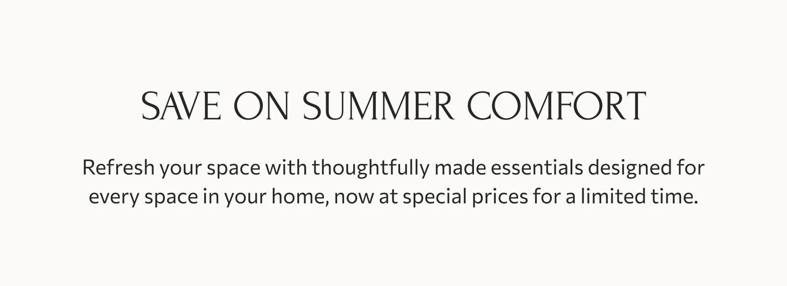 Save on summer comfort: Refresh your space with thoughtfully made essentials designed for every space in your home, now at special prices for a limited time.