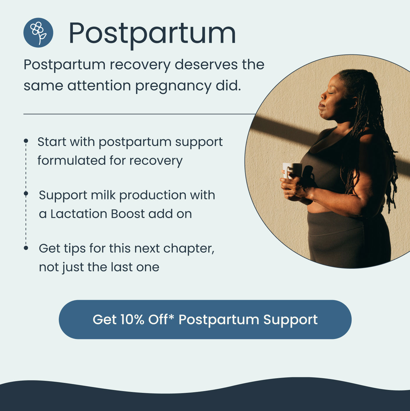 Postpartum  Postpartum recovery deserves the same attention pregnancy did.  Start with postpartum support formulated for recovery Support milk production with a Lactation Boost add on Get tips for this next chapter, not just the last one  Get 10% Off* Postpartum Support