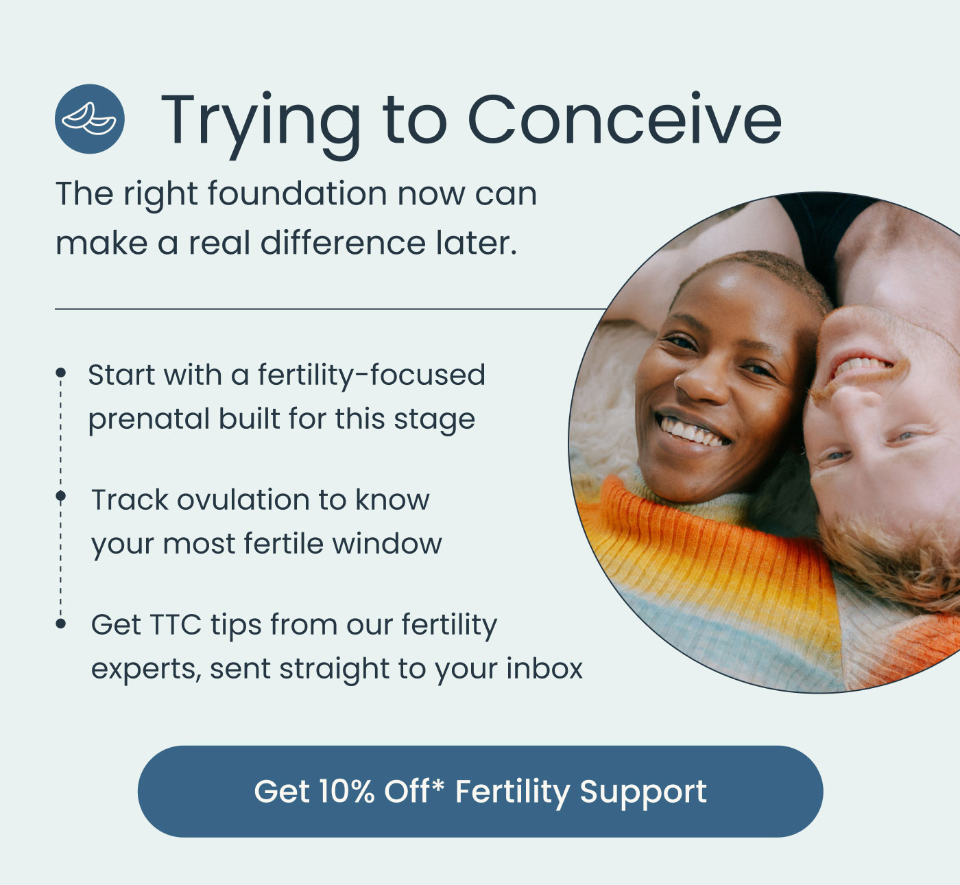 Trying to Conceive  The right foundation now can make a real difference later.  Start with a fertility-focused prenatal built for this stage Track ovulation to know your most fertile window Get TTC tips from our fertility experts, sent straight to your inbox  Get 10% Off* Fertility Support
