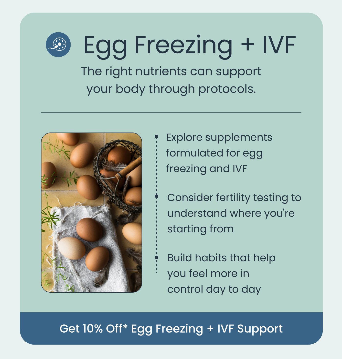 Egg Freezing + IVF  The right nutrients can support your body through protocols.  Explore supplements formulated for egg freezing and IVF Consider fertility testing to understand where you're starting from Build habits that help you feel more in control day to day  Get 10% Off* Egg Freezing + IVF Support