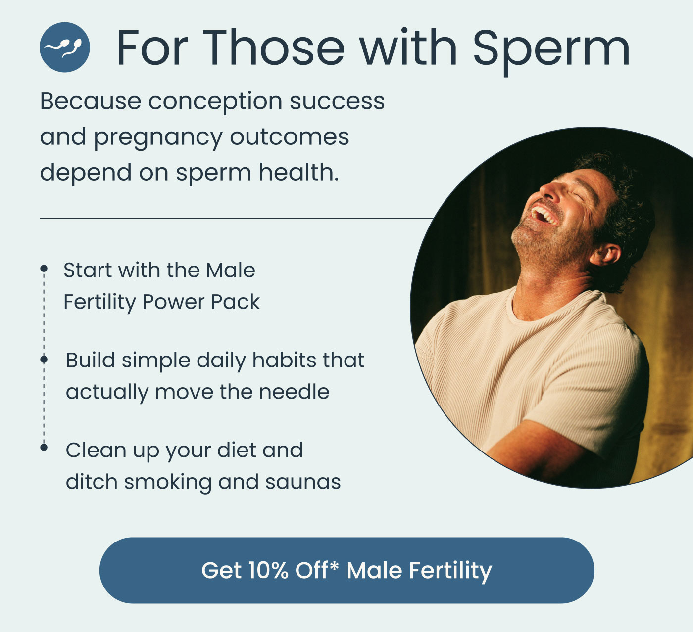 For Those with Sperm  Because conception success and pregnancy outcomes depend on sperm health.  Start with the Male Fertility Power Pack Build simple daily habits that actually move the needle Clean up your diet and ditch smoking and saunas  Get 10% Off* Male Fertility