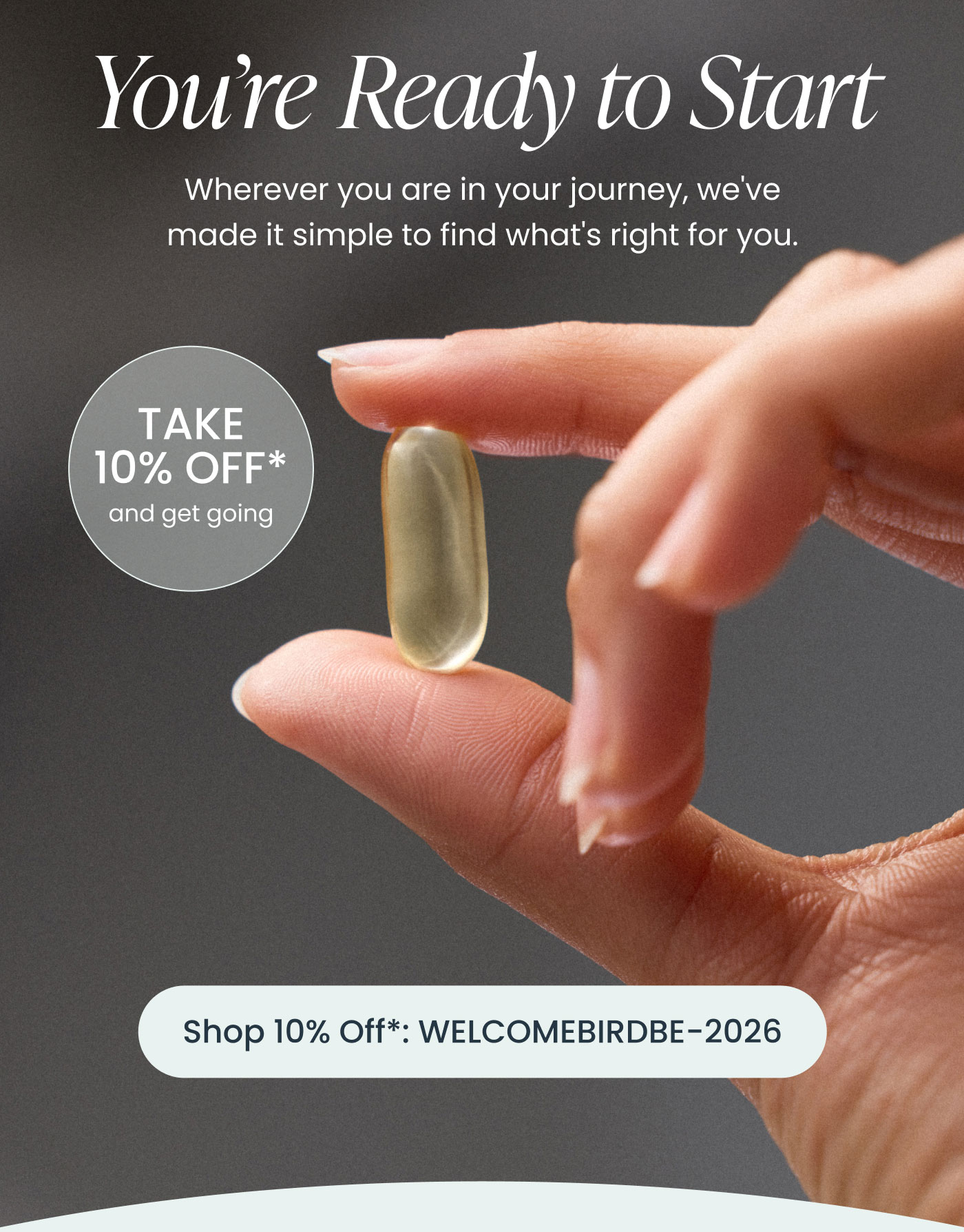 You're Ready to Start  Wherever you are in your journey, we've made it simple to find what's right for you.  TAKE 10% OFF* and get going  Shop 10% Off*: WELCOMEBIRDBE-2026