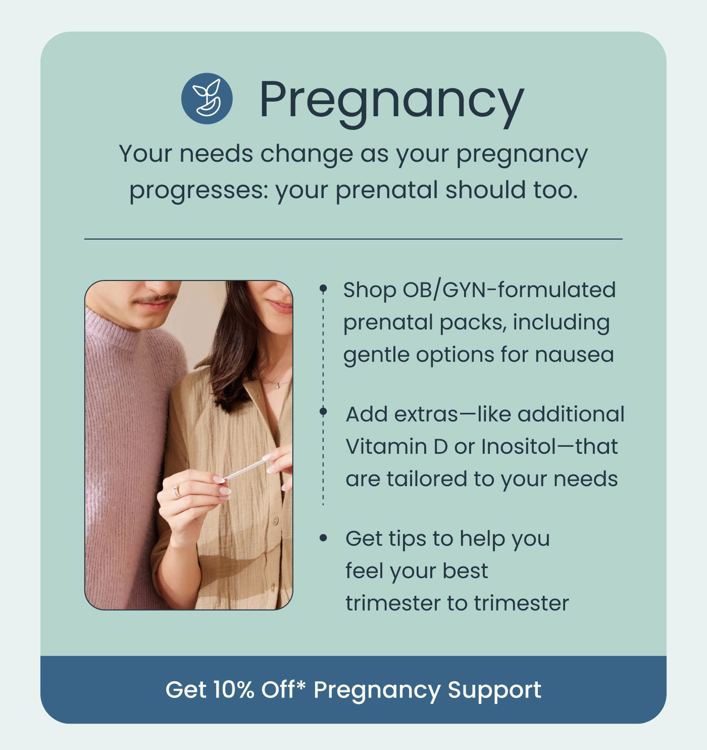 Pregnancy  Your needs change as your pregnancy progresses: your prenatal should too.  Shop OB/GYN-formulated prenatal packs, including gentle options for nausea Add extras—like additional Vitamin D or Inositol—that are tailored to your needs Get tips to help you feel your best trimester to trimester  Get 10% Off* Pregnancy Support
