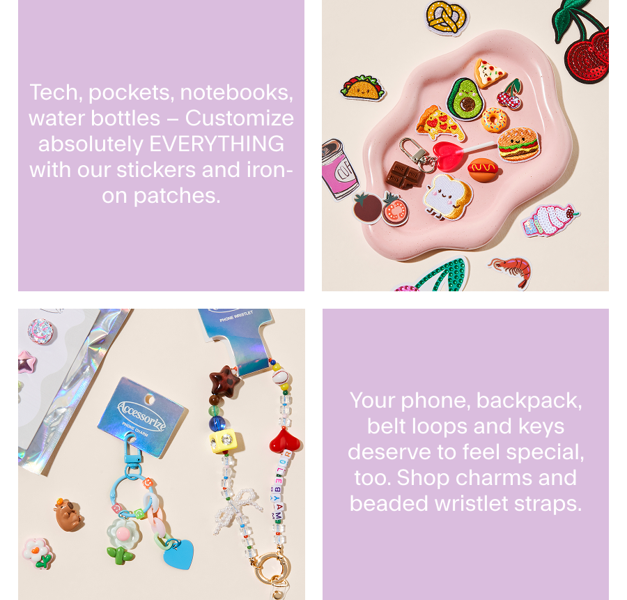 Tech, pockets, notebooks, water bottles – Customize absolutely EVERYTHING with our stickers and iron-on patches. Your phone, backpack, belt loops and keys deserve to feel special, too. Shop charms and beaded wristlet straps.