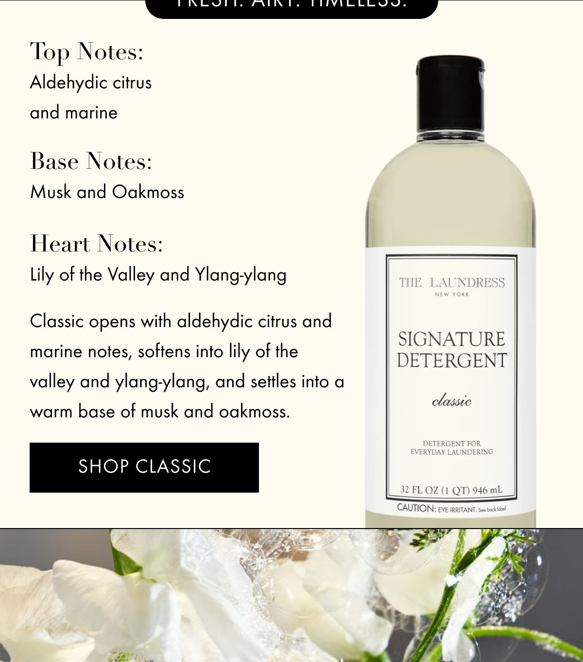 Top notes: Aldehydic citrus and marine |  Base notes: Musk and Oakmoss| Heart notes: Lily of the Valley and Ylang-ylang | Classic opens with aldehydic citrus and marine notes, softens into lily of the valley and ylang-ylang, and settles into a warm base of musk and oakmoss. | SHOP CLASSIC 