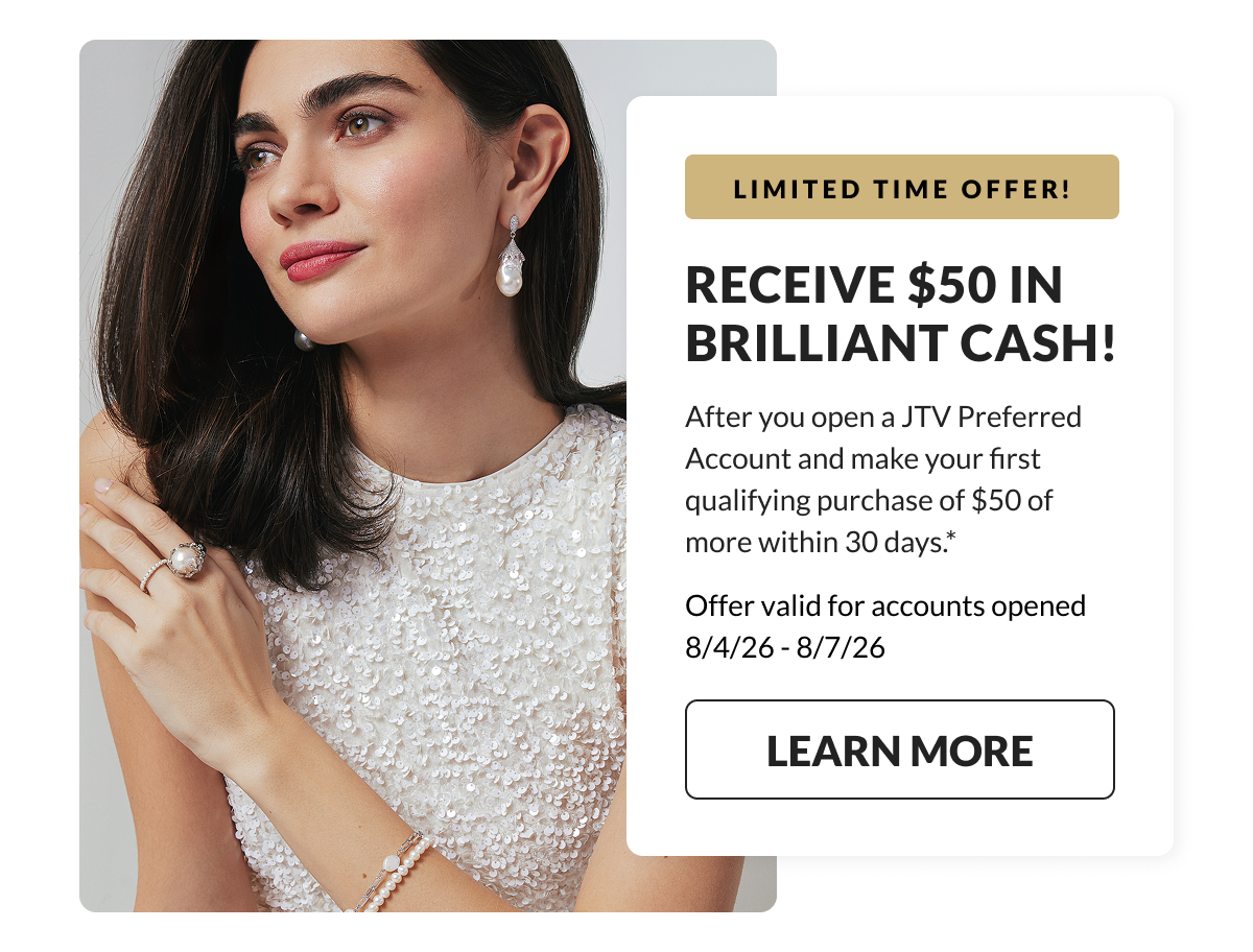 LIMITED TIME OFFER! Receive $50 in Brilliant Cash! After you open a JTV Preferred Account and make your first qualifying purchase of $50 of more within 30 days. Offer valid for acounts opened 8/04/26 - 8/07/26