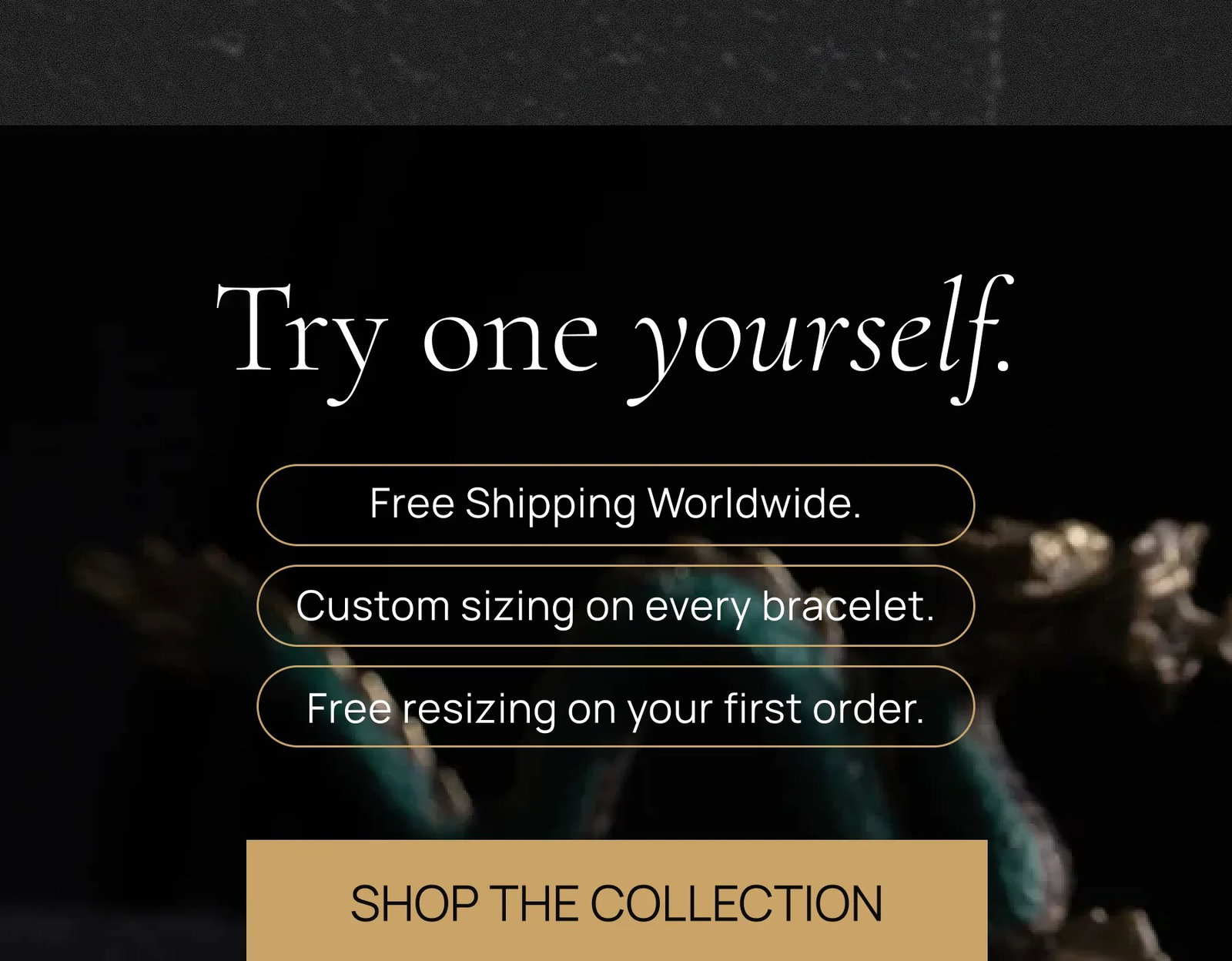 Try one yourself. Free Shipping Worldwide.  Custom sizing on every bracelet.  Free resizing on your first order. SHOP THE COLLECTION