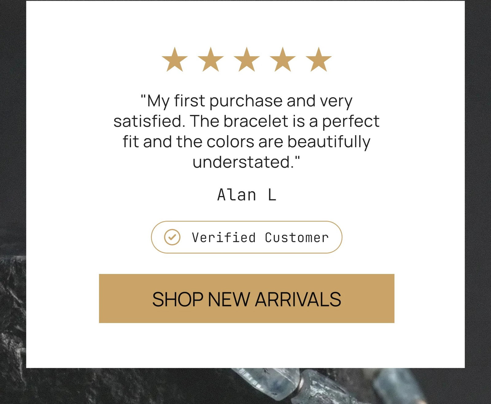 "My first purchase and very satisfied. The bracelet is a perfect fit and the colors are beautifully understated." Alan L Verified Customer SHOP NEW ARRIVALS