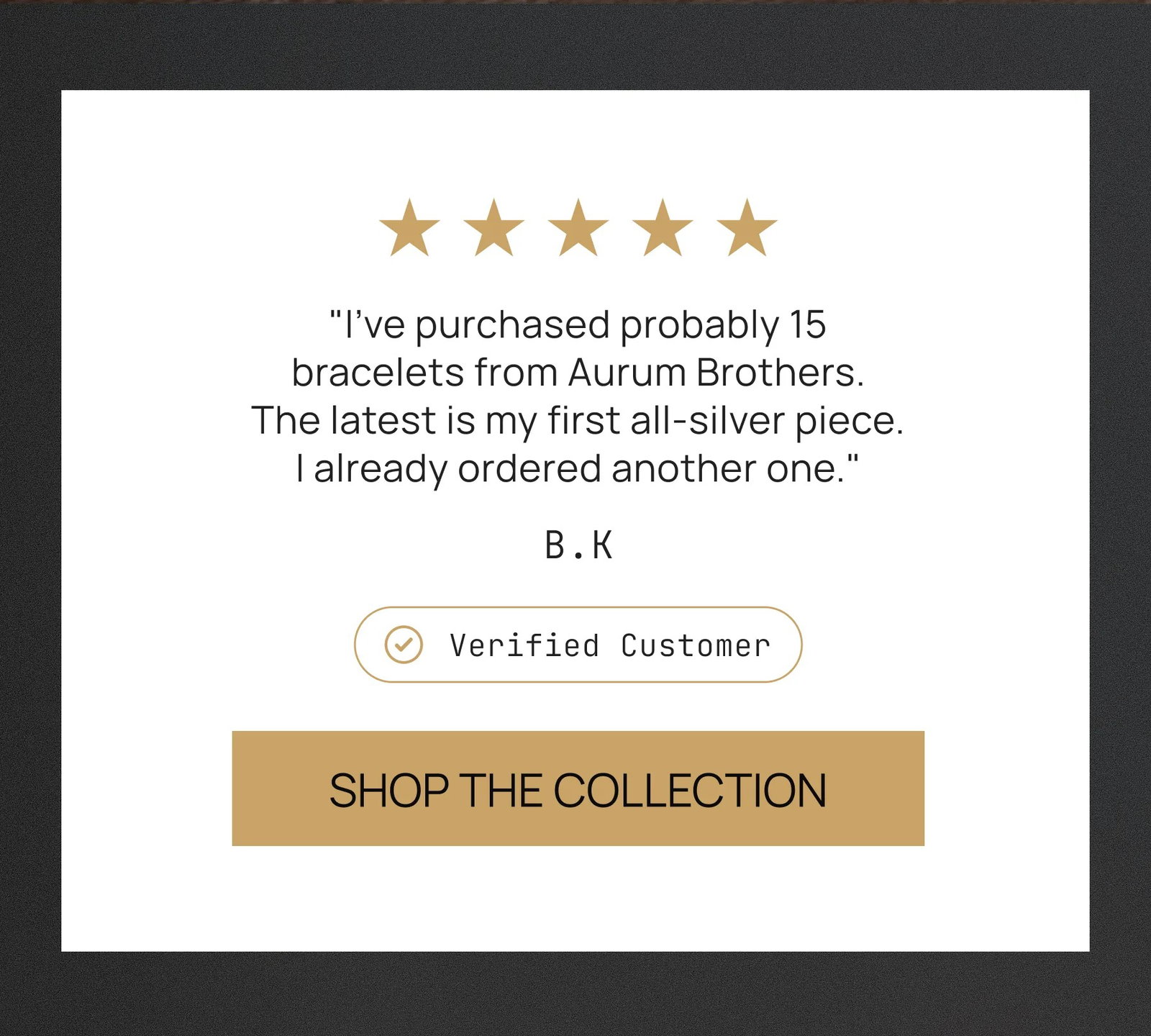 "I’ve purchased probably 15 bracelets from Aurum Brothers. The latest is my first all-silver piece. I already ordered another one." Verified Customer SHOP THE COLLECTION