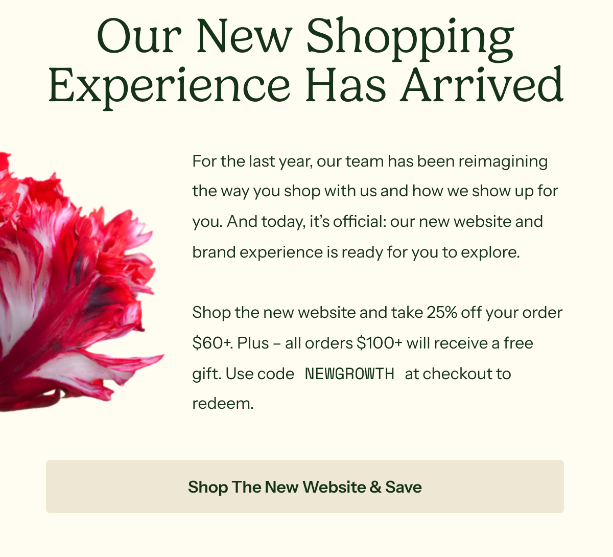 Our New Shopping Experience Has Arrived: For the last year, our team has been reimagining the way you shop with us and how we show up for you. And today, it’s official: our new website and brand experience is ready for you to explore.  Shop the new website and take 25% off your order $60+. Plus – all orders $100+ will receive a free gift. Use code NEWGROWTH at checkout to redeem.