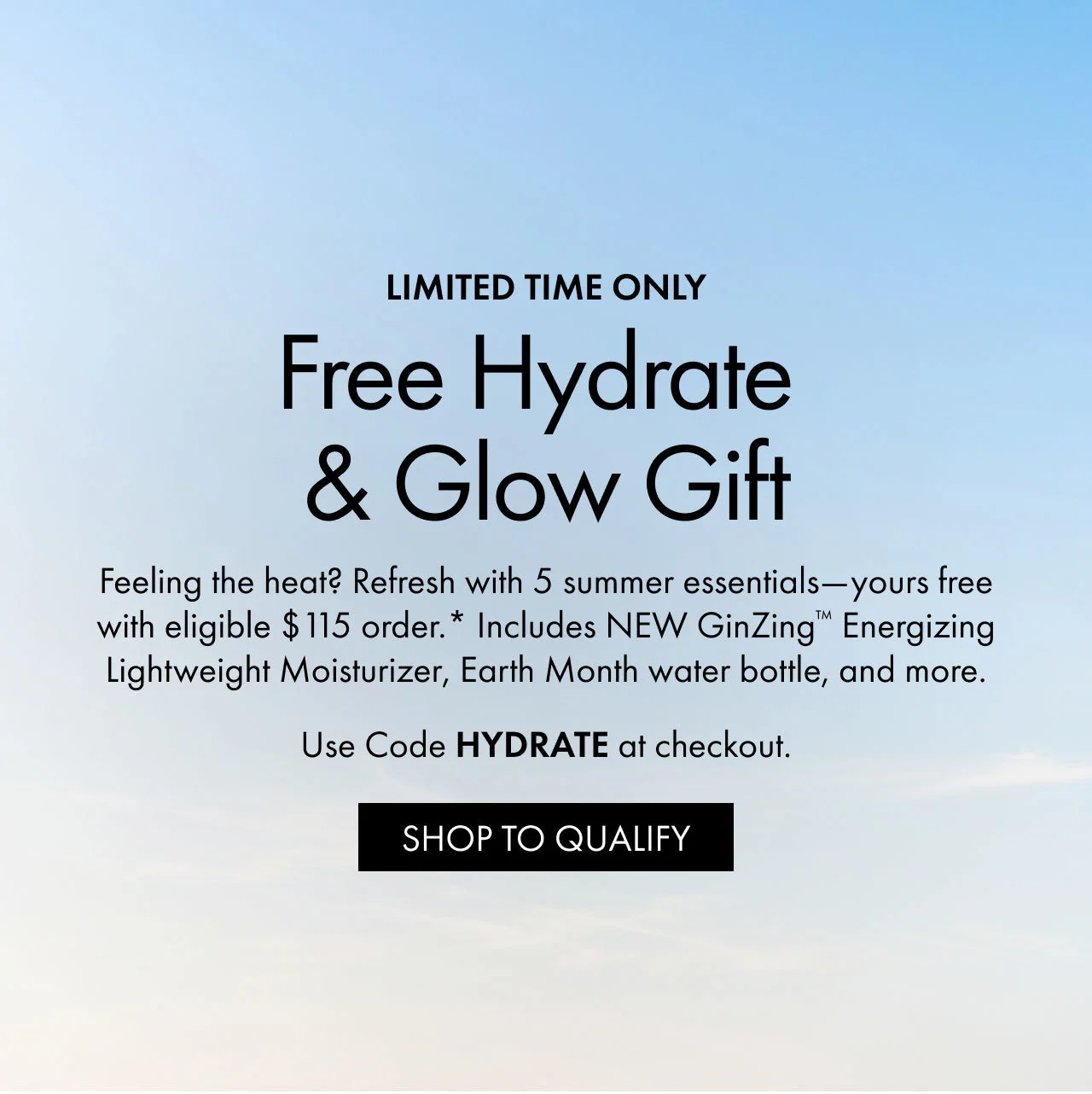 LIMITED TIME ONLY | Free Hydrate & Glow Gift | Feeling the heat? Refresh with 5 summer essentials—yours free with eligible $115 order.* Includes NEW GinZing™ Energizing Lightweight Moisturizer, Earth Month water bottle, and more. | Use Code HYDRATE at checkout. | SHOP TO QUALIFY