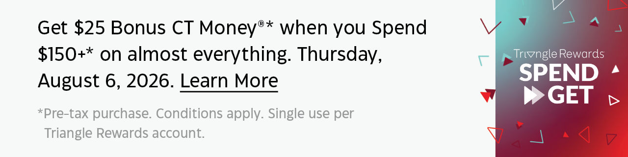 Get $25 Bonus CT Money when you spend $150+ on almost everything. Thursday, August 6, 2026. Learn More. Pre-tax purchase. Conditions apply. Single use per Triangle Rewards Account.