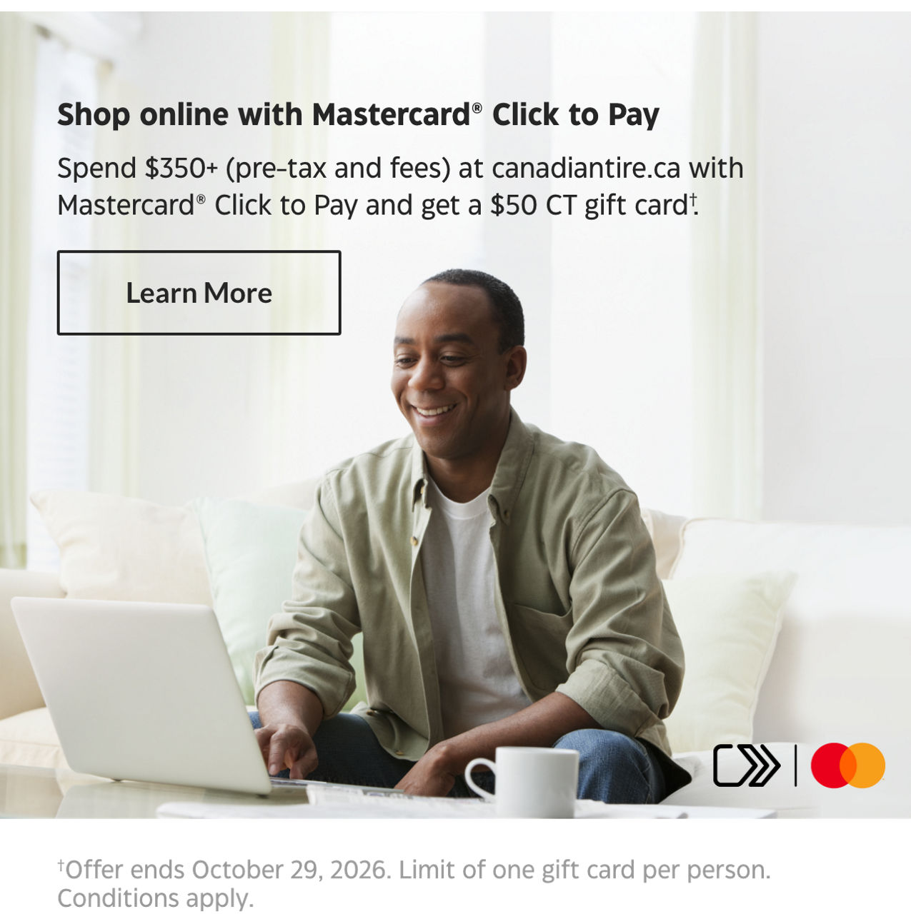 Shop online with Mastercard Click to Pay. Spend $350+ (pre-tax and fees) at canadiantire.ca with Mastercard Click to Pay and get a $50 CT gift card. Offer ends October 29, 2026. Limit of one per person. Conditions apply.