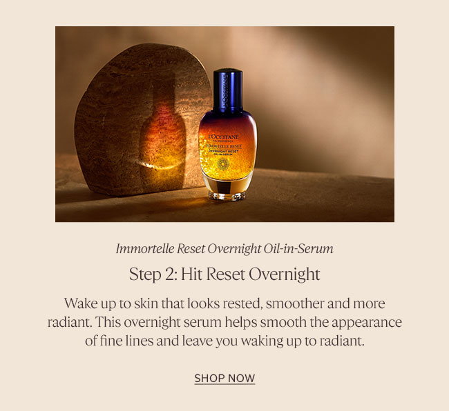 STEP 2: HIT RESET OVERNIGHT | IMMORTELLE DIVINE RESET SERUM | WAKE UP TO SKIN THAT LOOKS RESTED, SMOOTHER AND MORE RADIANT. THIS OVERNIGHT SERUM HELPS SMOOTH THE APPEARANCE OF FINE LINES AND LEAVES YOU WAKING UP RADIANT | SHOP RESET