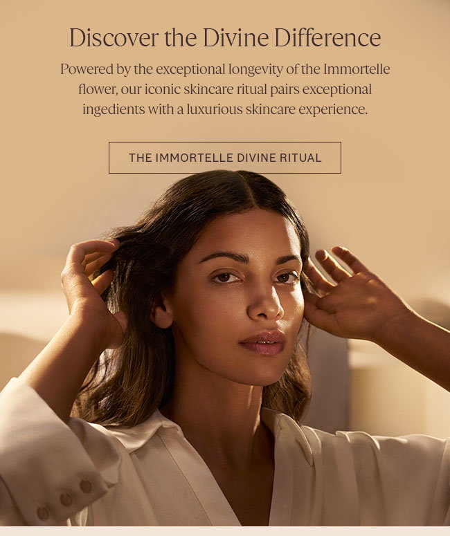 DISCOVER THE DIVINE DIFFERENCE | POWERED BY THE EXCEPTIONAL LONGEVITY OF THE IMMORTELLE FLOWER, OUR ICONIC SKINCARE RITUAL PAIRS EXCEPTIONAL INGREDIENTS WITH A LUXURIOUS SKINCARE EXPERIENCE | SHOP THE IMMORTELLE RITUAL