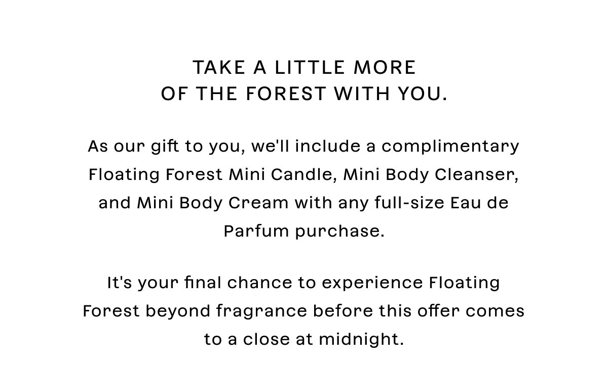 Take a little more of the forest with you. As our gift to you, we'll include a complimentary Floating Forest Mini Candle, Mini Body Cleanser, and Mini Body Cream with any full-size Eau de Parfum purchase.  It's your final chance to experience Floating Forest beyond fragrance before this offer comes to a close at midnight.