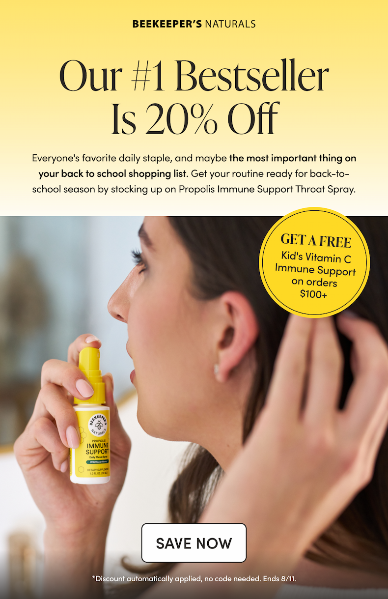 Our #1 Bestseller Is 20% Off  Everyone's favorite daily staple, and maybe the most important thing on your back to school shopping list. Get your routine ready for back-to-school season by stocking up on Propolis Immune Support Throat Spray. & Get a free Kid’s Vitamin C Immune Support (12 Count) on all orders $100+ CTA: SAVE NOW    *Discount automatically applied, no code needed. Ends 8/11. 