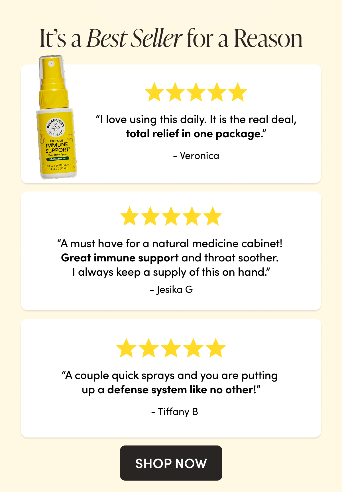 It’s a Best Seller for a Reason  “I love using this daily as a preventative and protection against germs. It is the real deal, total relief in one package.” Veronica  “A must have for a natural medicine cabinet! Great immune support and throat soother. I always keep a supply of this on hand.” - Jesika G  “A couple quick sprays and you are putting up a defense system like no other!”   Tiffany B  CTA: SHOP NOW 