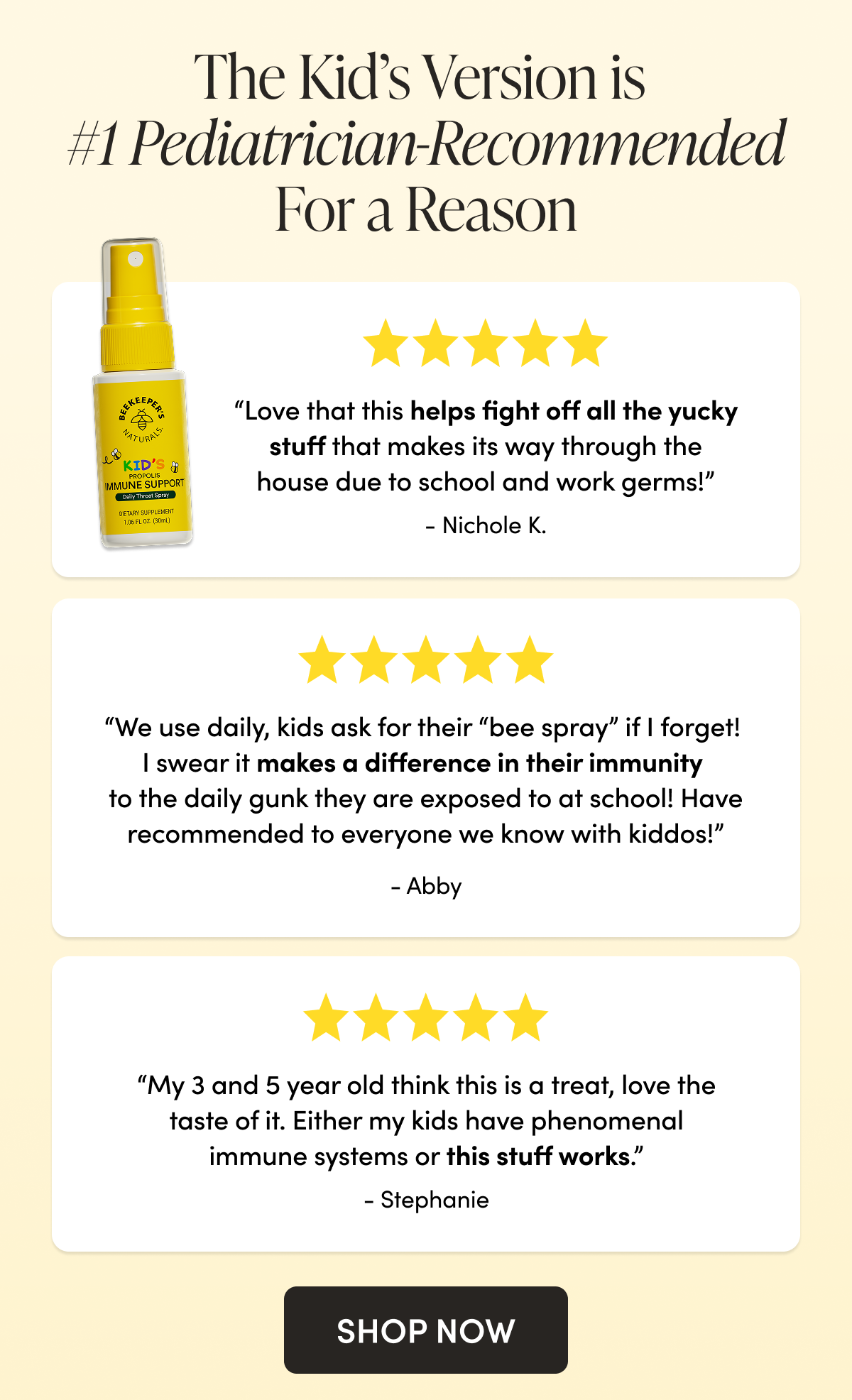 The Kid’s Version is #1 Pediatrician-Recommended For a Reason    “Love that this helps fight off all the yucky stuff that makes its way through the house due to school and work germs!” Nichole K.  “We use daily, kids ask for their “bee spray” if I forget! I swear it makes a difference in their immunity to the daily gunk they are exposed to at school! Have recommended to everyone we know with kiddos!” Abby “My 3 and 5 year old think this is a treat, love the taste of it. Either my kids have phenomenal immune systems or this stuff works.”  Stephanie CTA: SHOP NOW 