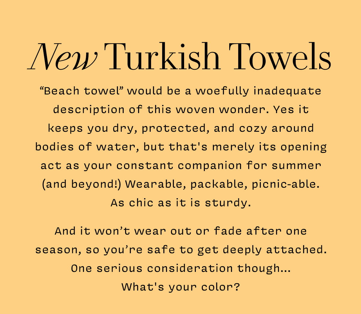 New Turkish Towels      “Beach towel” would be a woefully inadequate description of this woven wonder. Yes it  keeps you dry, protected, and cozy around bodies of water, but that's merely its opening act as your constant companion for summer (and beyond!) Wearable, packable, picnic-able.  As chic as it is sturdy.    And it won’t wear out or fade after one season, so you’re safe to get deeply attached. One serious consideration though...  What's your color?