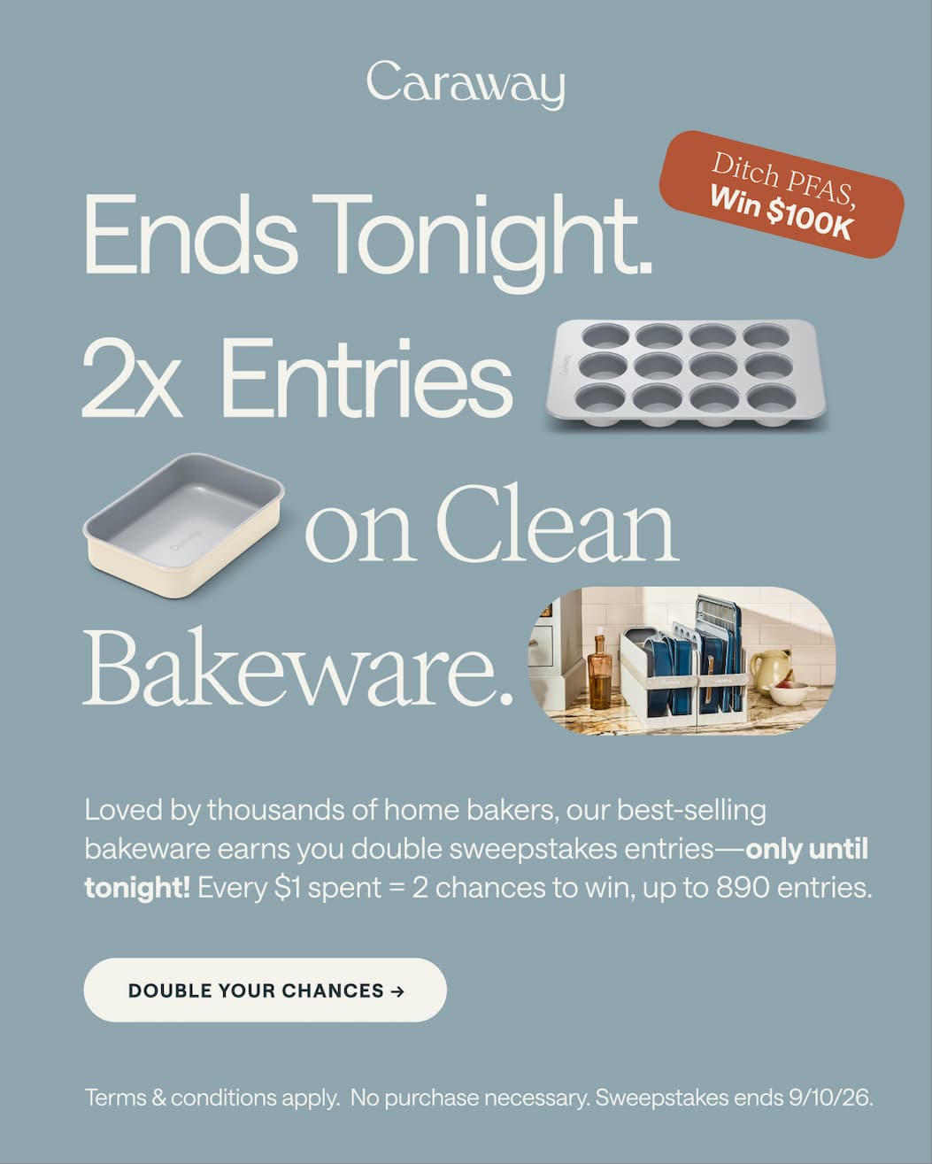 $100K Sweepstakes Is Live       ✦Shop Caraway to Enter   ✦ Now Until 9/10 Ends Tonight. 2x  Entries on Clean  Bakeware. Ditch PFAS,  Win $100K Loved by thousands of home bakers, our best-selling bakeware earns you double sweepstakes entries—only until tonight! Every $1 spent = 2 chances to win, up to 890 entries.  Double Your Chances -> Add to Cart Terms & conditions apply.  No purchase necessary. Sweepstakes ends 9/10/26.  