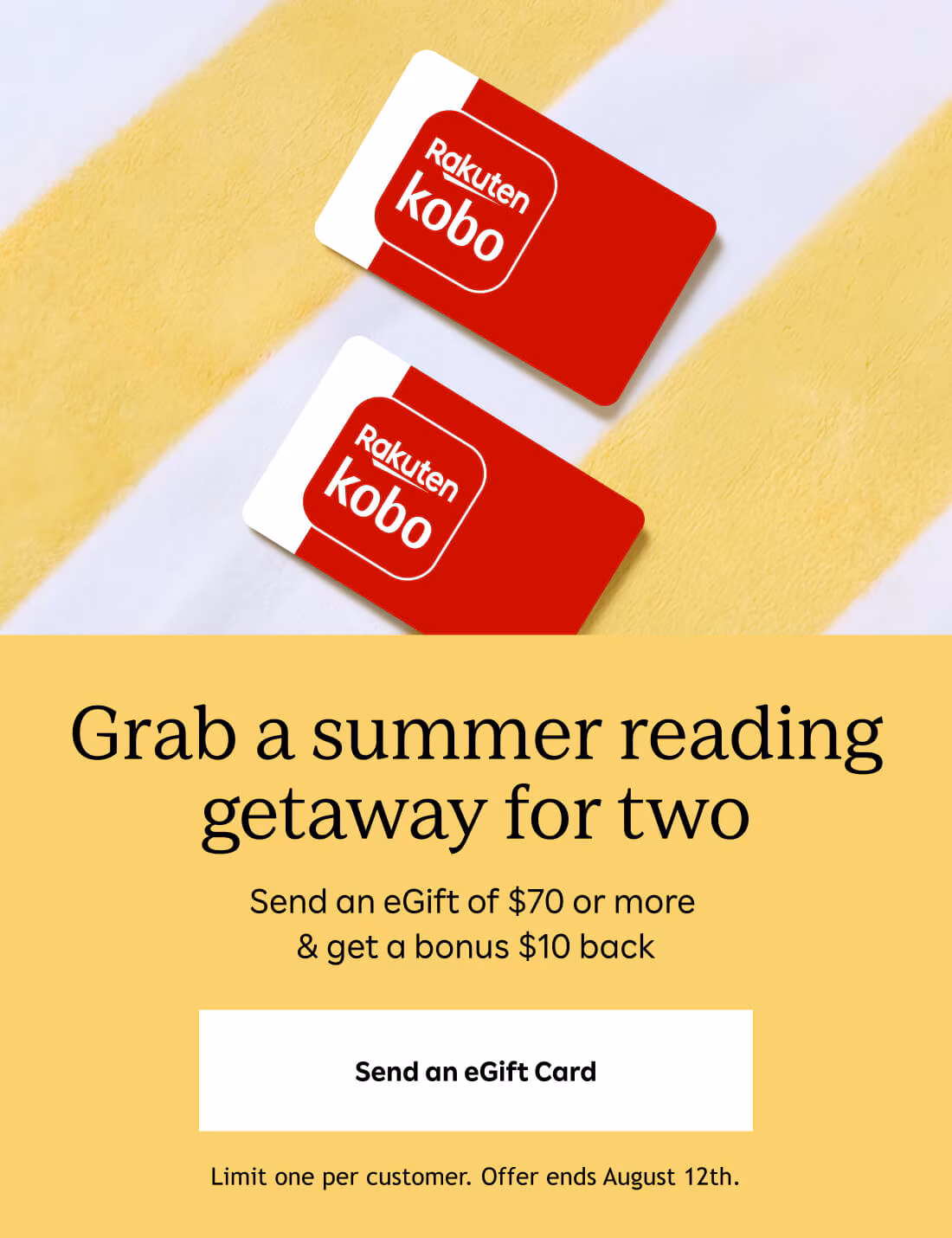 Grab a summer reading getaway for two. Send an eGift Card. Send $70 or more and get $10 back. Limit one per customer. Offer ends August 12th.