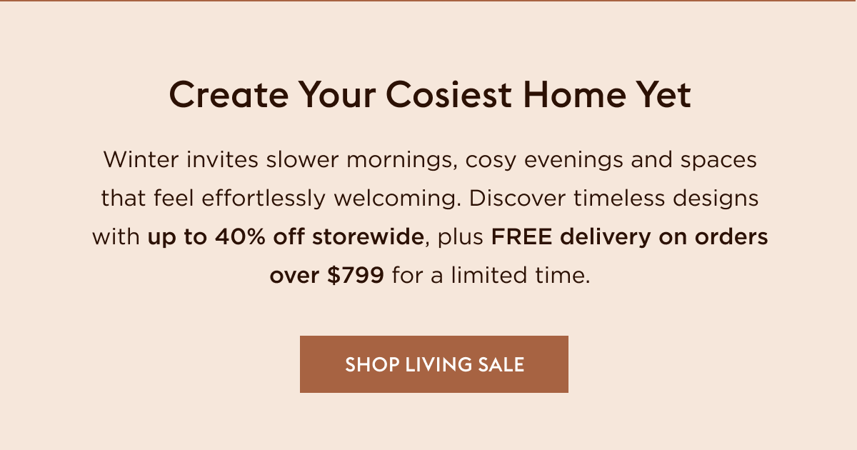 Winter invites slower mornings, cosy evenings and spaces that feel effortlessly welcoming. Discover timeless designs with up to 40% off storewide, plus FREE delivery on orders over $799 for a limited time.