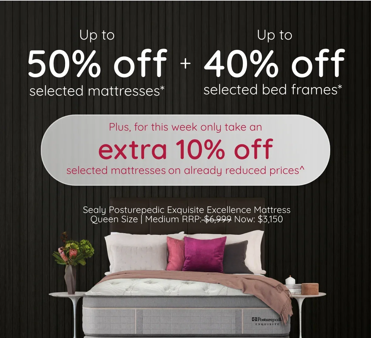 The Amazing Sale | Up to 50% off selected mattresses & up to 40% off selected bed frames* Plus for a limited time only take an extra 10% off selected products on already reduced prices^