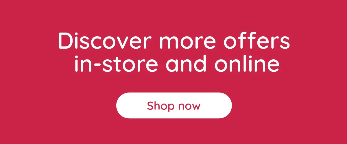 Discover more offers in-store and online | Shop Now