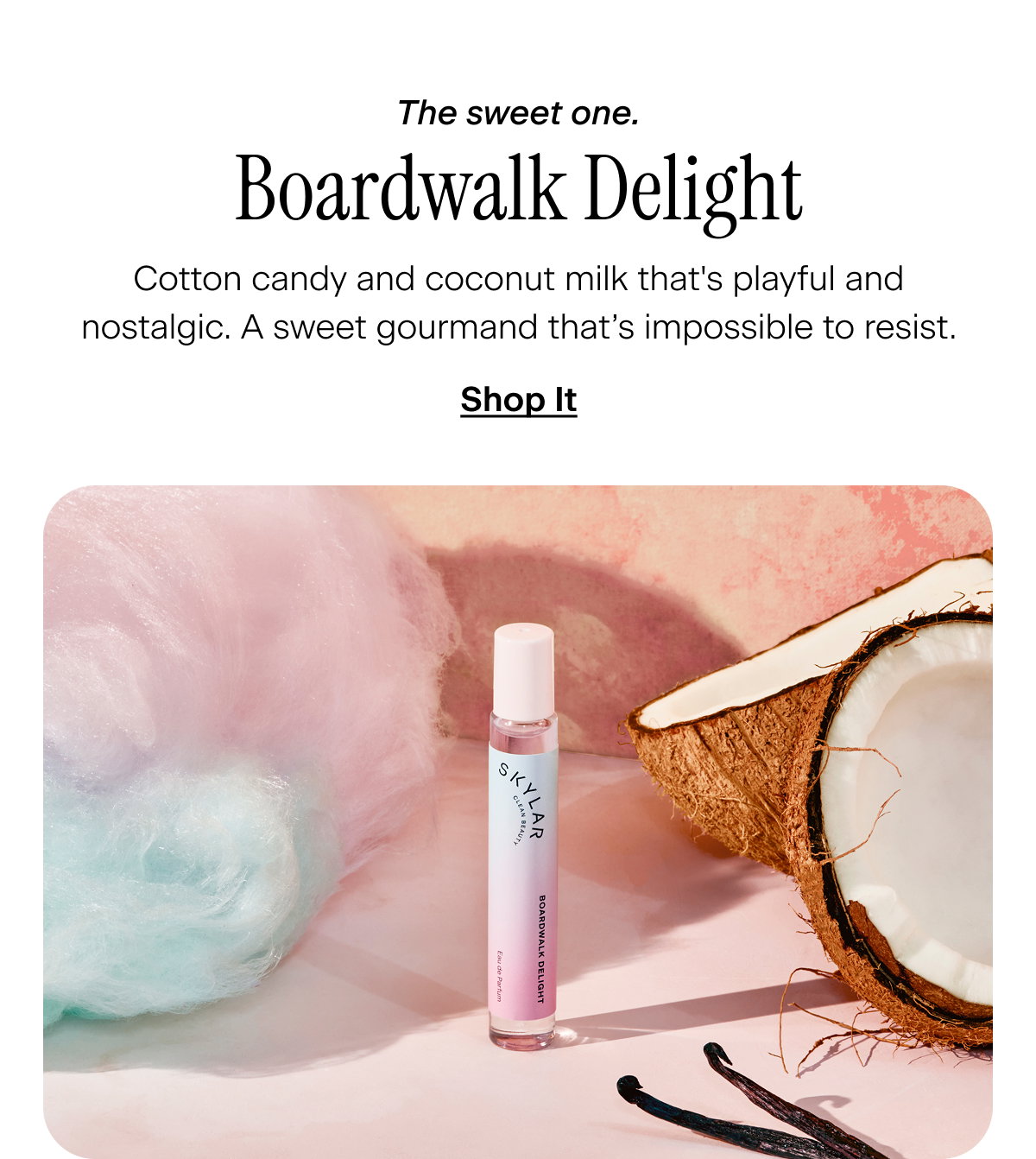 The sweet one. Boardwalk Delight. Cotton candy and coconut milk that's playful and nostalgic. A sweet gourmand that’s impossible to resist. Shop It