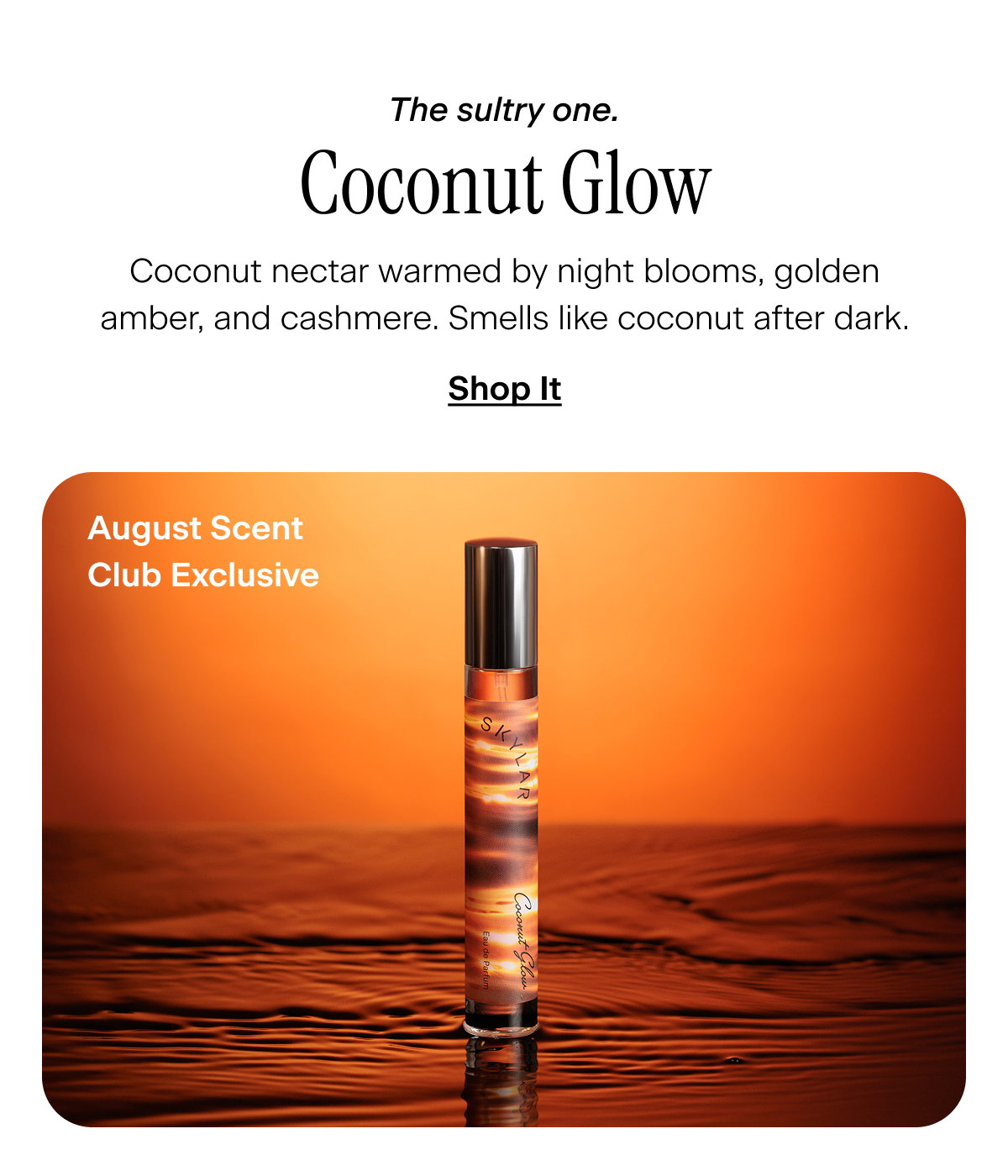 The sultry one. Coconut Glow. Coconut nectar warmed by night blooms, golden amber, and cashmere. Smells like coconut after dark. August Scent Club ExclusiveShop It