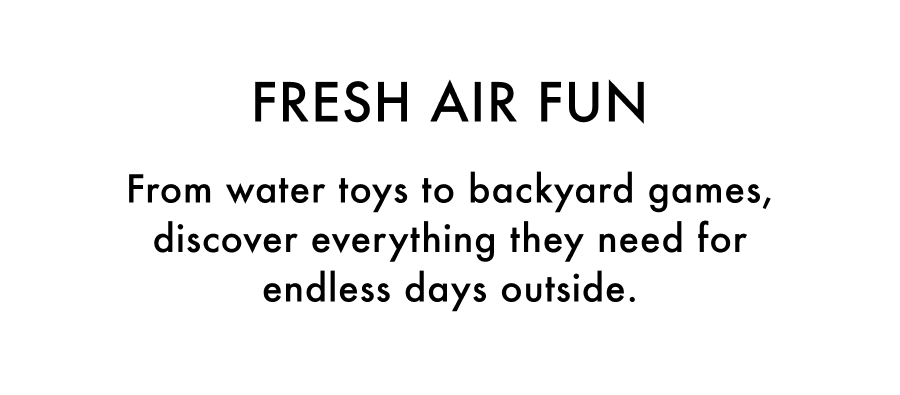 Fresh Air Fun. From water toys to backyard games, discover everything they need for endless days outside.