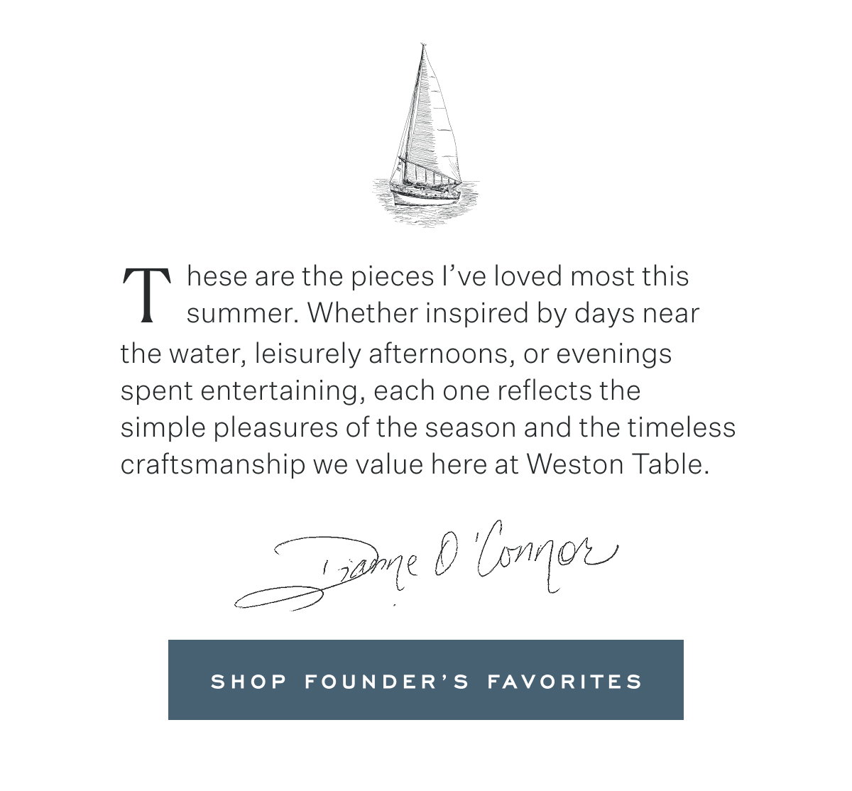 These are the pieces I’ve loved most this summer. Whether inspired by days near the water, leisurely afternoons, or evenings spent entertaining, each one reflects the  simple pleasures of the season and the timeless craftsmanship we value here at Weston Table. Dianne O'Connor. Shop Founder’s Favorites