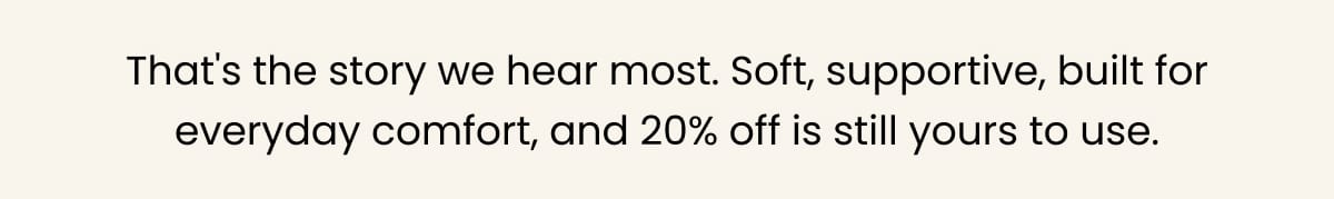 That's the story we hear most. Soft, supportive, built for everyday comfort, and 20% off is still yours to use.