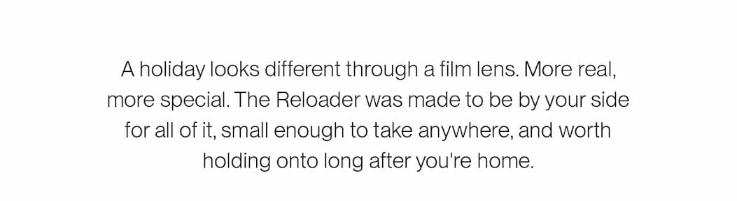 A holiday looks different through a film lens. More real, more special. The Reloader was made to be by your side for all of it, small enough to take anywhere, and worth holding onto long after you're home.