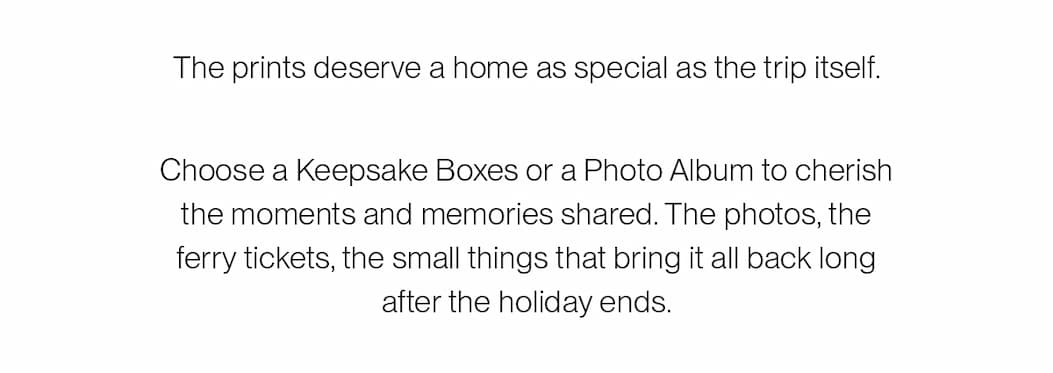 The prints deserve a home as special as the trip itself. Choose a Keepsake Boxe or a Photo Album to cherish the moments and memories shared. The photos, the ferry tickets, the small things that bring it all back.