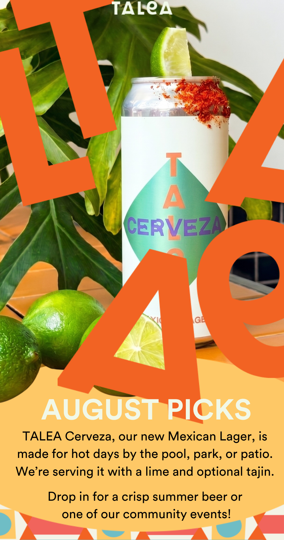 TALEA Cerveza, our new Mexican Lager, is made for hot days by the pool, park, or patio. We’re serving it with a lime and optional tajin.  Drop in for a crisp summer beer or  one of our community events!