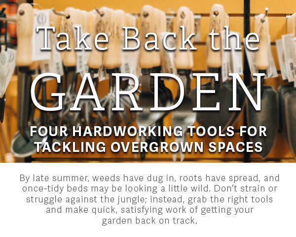 Take Back the Garden | Four Hardworking Tools for Tackling Overgrown Spaces | By late summer, weeds have dug in, roots have spread, and once-tidy beds may be looking a little wild. Don’t strain or struggle against the jungle; instead, grab the right tools and make quick, satisfying work of getting your garden back on track.