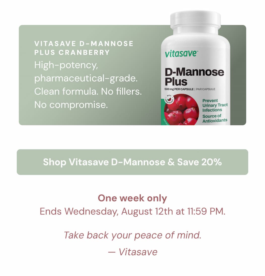 Vitasave D-Mannose Plus Cranberry. High-potency, pharmaceutical-grade. Clean formula. No fillers. No compromise. Shop Vitasave D-Mannose & Save 20% One week only — Ends Wednesday, August 12th at 11:59 PM.  Take back your peace of mind.  Vitasave