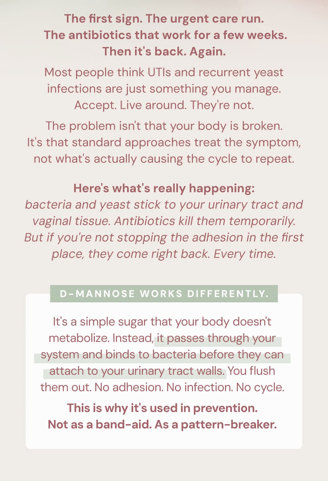 The first sign. The urgent care run. The antibiotics that work for a few weeks. Then it's back. Again.  Most people think UTIs and recurrent yeast infections are just something you manage. Accept. Live around. They're not.  The problem isn't that your body is broken. It's that standard approaches treat the symptom, not what's actually causing the cycle to repeat.  Here's what's really happening: bacteria and yeast stick to your urinary tract and vaginal tissue. Antibiotics kill them temporarily. But if you're not stopping the adhesion in the first place, they come right back. Every time.  D-Mannose works differently.  It's a simple sugar that your body doesn't metabolize. Instead, it passes through your system and binds to bacteria before they can attach to your urinary tract walls. You flush them out. No adhesion. No infection. No cycle.  This is why it's used in prevention. Not as a band-aid. As a pattern-breaker.