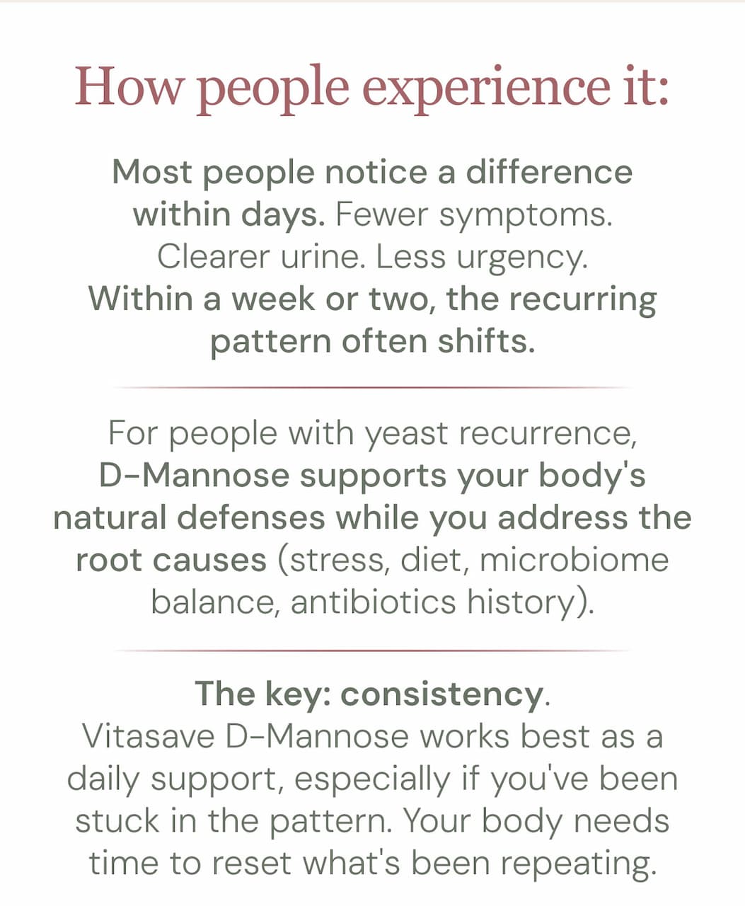 How people experience it:  Most people notice a difference within days. Fewer symptoms. Clearer urine. Less urgency. Within a week or two, the recurring pattern often shifts.  For people with yeast recurrence, D-Mannose supports your body's natural defenses while you address the root causes (stress, diet, microbiome balance, antibiotics history).  The key: consistency. Vitasave D-Mannose works best as a daily support, especially if you've been stuck in the pattern. Your body needs time to reset what's been repeating.