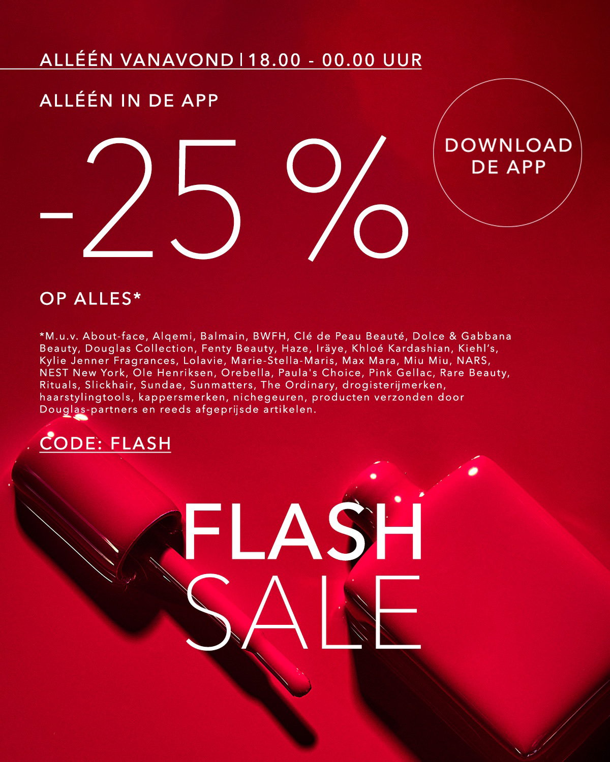 Shop vanavond van 18.00 tot 00.00 uur met -25% korting op alles in de Douglas-app tijdens de Flash Sale. Download de Douglas-app. M.u.v. About-face, Balmain, BWFH, Clé de Peau Beauté, Dolce & Gabbana Beauty, Douglas Collection, Fenty Beauty, Haze, Iräye, Khloé Kardashian, Kiehl’s, Kylie Jenner Fragrances, Lolavie, Marie-Stella-Maris, Miu Miu, NARS, NEST New York, Ole Henriksen, Orebella, Paula's Choice, Pink Gellac, Rare Beauty, Rituals, Slickhair, Sundae, Sunmatters, The Ordinary, drogisterijmerken, haarstylingtools, kappersmerken, nichegeuren, producten verzonden door Douglas-partners en reeds afgeprijsde artikelen.